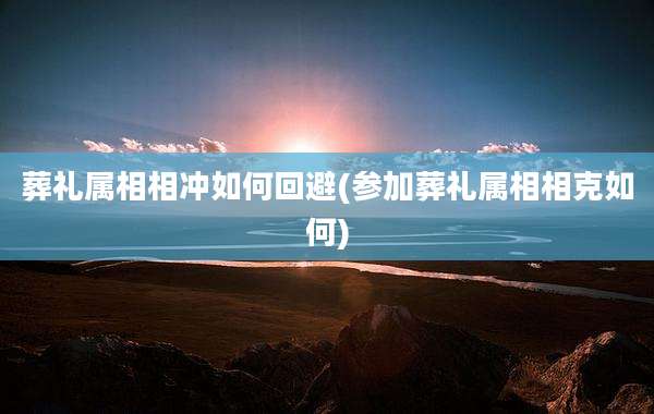葬礼属相相冲如何回避(参加葬礼属相相克如何)