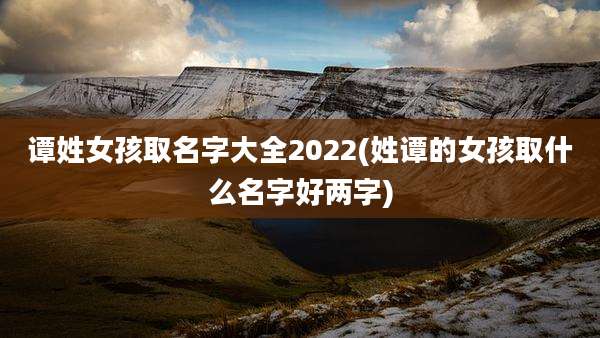 谭姓女孩取名字大全2022(姓谭的女孩取什么名字好两字)