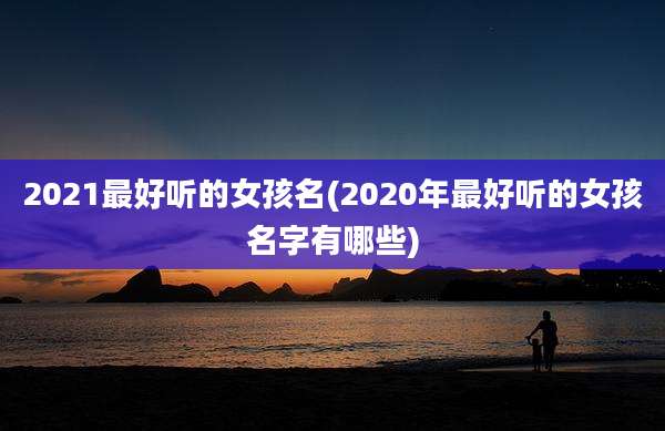 2021最好听的女孩名(2020年最好听的女孩名字有哪些)