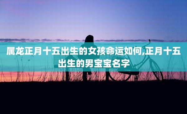 属龙正月十五出生的女孩命运如何,正月十五出生的男宝宝名字