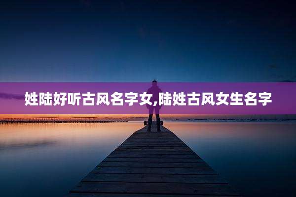 姓陆好听古风名字女,陆姓古风女生名字