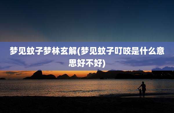梦见蚊子梦林玄解(梦见蚊子叮咬是什么意思好不好)