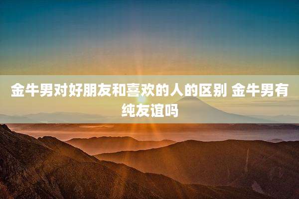金牛男对好朋友和喜欢的人的区别 金牛男有纯友谊吗