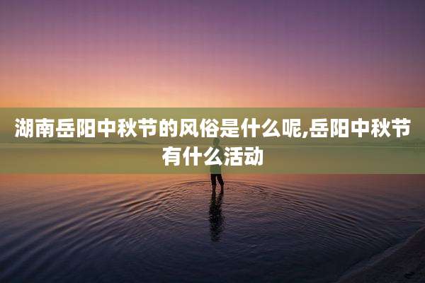 湖南岳阳中秋节的风俗是什么呢,岳阳中秋节有什么活动