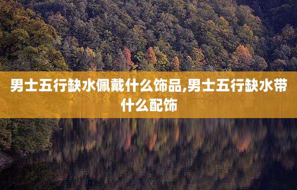 男士五行缺水佩戴什么饰品,男士五行缺水带什么配饰
