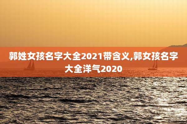 郭姓女孩名字大全2021带含义,郭女孩名字大全洋气2020