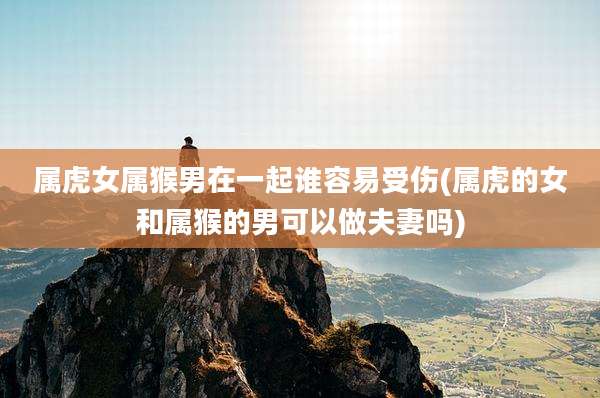 属虎女属猴男在一起谁容易受伤(属虎的女和属猴的男可以做夫妻吗)
