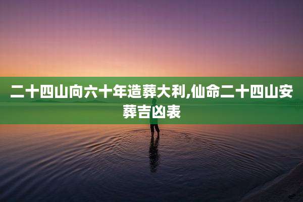 二十四山向六十年造葬大利,仙命二十四山安葬吉凶表