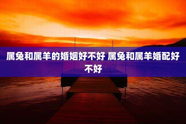 属兔和属羊的婚姻好不好 属兔和属羊婚配好不好