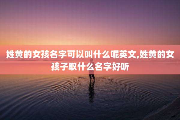 姓黄的女孩名字可以叫什么呢英文,姓黄的女孩子取什么名字好听