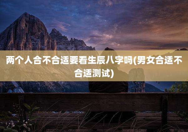 两个人合不合适要看生辰八字吗(男女合适不合适测试)