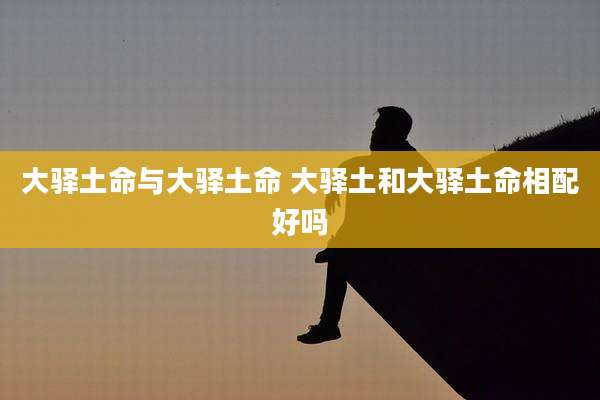 大驿土命与大驿土命 大驿土和大驿土命相配好吗