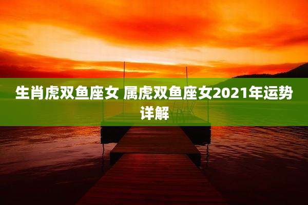 生肖虎双鱼座女 属虎双鱼座女2021年运势详解