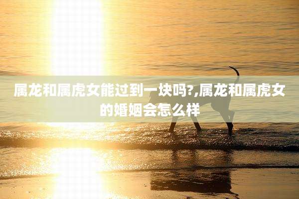 属龙和属虎女能过到一块吗?,属龙和属虎女的婚姻会怎么样