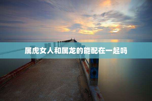 属虎女人和属龙的能配在一起吗