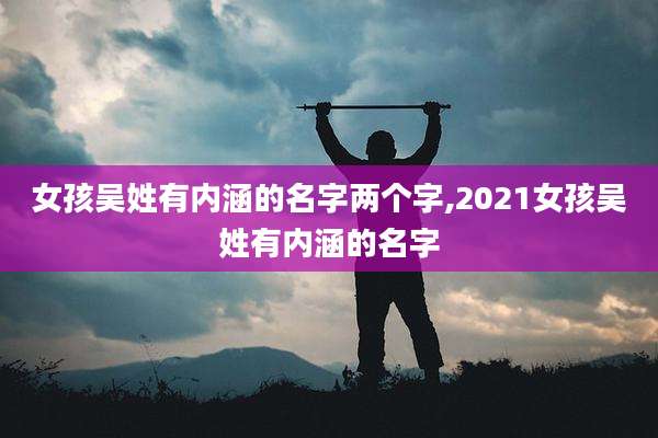 女孩吴姓有内涵的名字两个字,2021女孩吴姓有内涵的名字