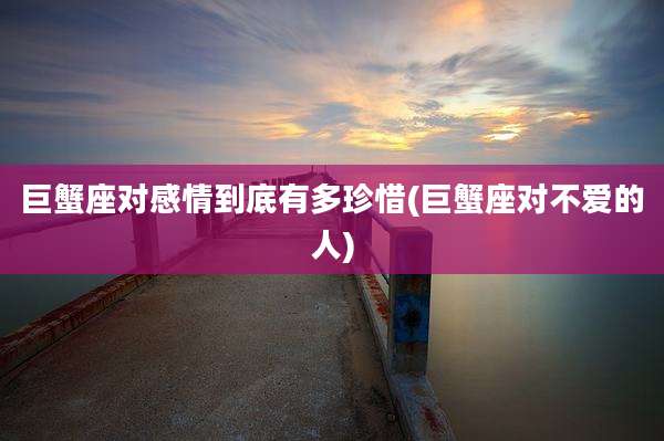 巨蟹座对感情到底有多珍惜(巨蟹座对不爱的人)