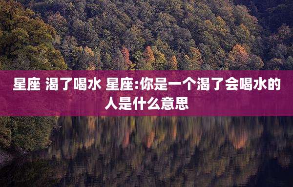 星座 渴了喝水 星座:你是一个渴了会喝水的人是什么意思
