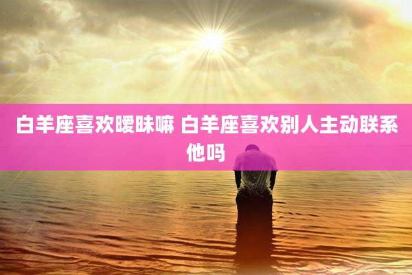 白羊座喜欢暧昧嘛 白羊座喜欢别人主动联系他吗