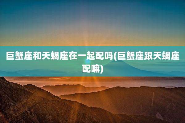 巨蟹座和天蝎座在一起配吗(巨蟹座跟天蝎座配嘛)