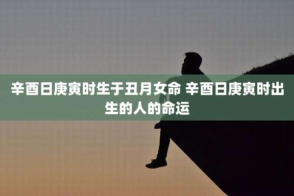 辛酉日庚寅时生于丑月女命 辛酉日庚寅时出生的人的命运