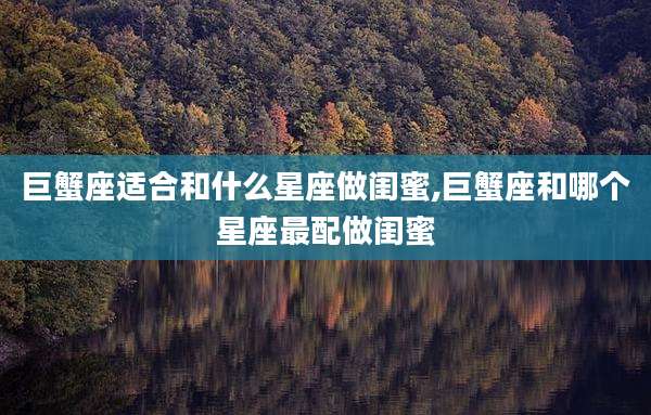 巨蟹座适合和什么星座做闺蜜,巨蟹座和哪个星座最配做闺蜜