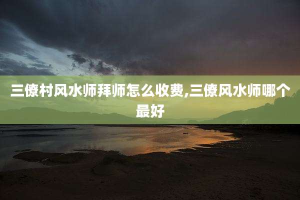 三僚村风水师拜师怎么收费,三僚风水师哪个最好