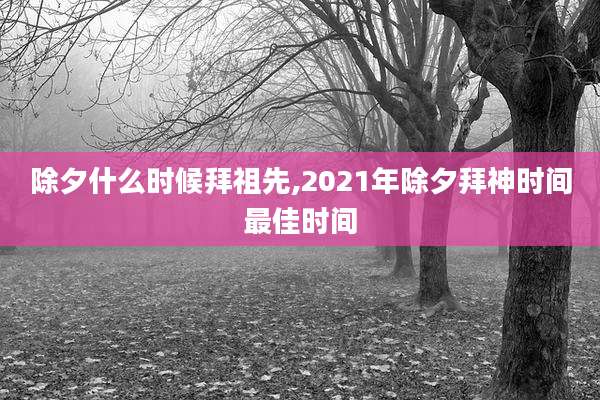 除夕什么时候拜祖先,2021年除夕拜神时间最佳时间