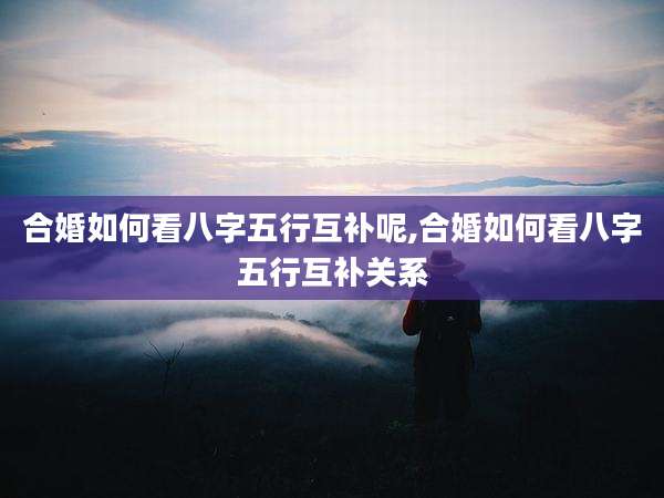 合婚如何看八字五行互补呢,合婚如何看八字五行互补关系