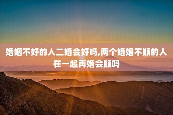 婚姻不好的人二婚会好吗,两个婚姻不顺的人在一起再婚会顺吗