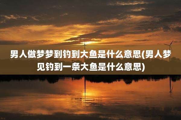 男人做梦梦到钓到大鱼是什么意思(男人梦见钓到一条大鱼是什么意思)