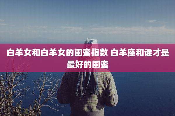 白羊女和白羊女的闺蜜指数 白羊座和谁才是最好的闺蜜