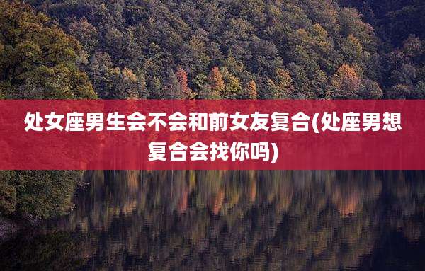 处女座男生会不会和前女友复合(处座男想复合会找你吗)