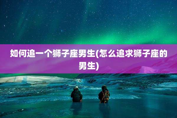 如何追一个狮子座男生(怎么追求狮子座的男生)