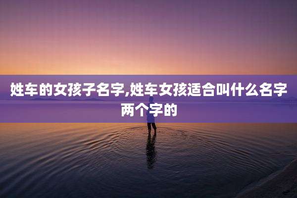 姓车的女孩子名字,姓车女孩适合叫什么名字两个字的