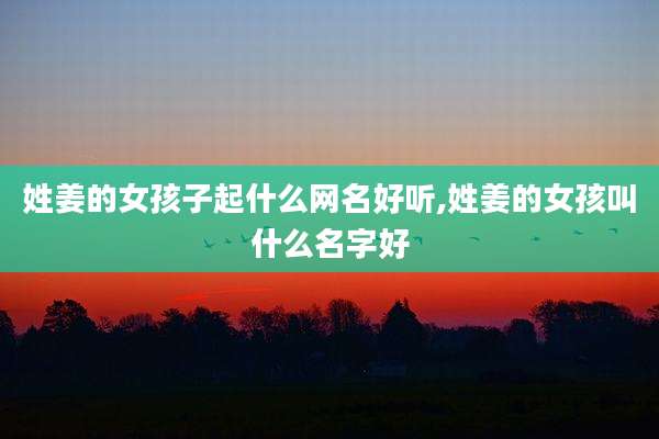 姓姜的女孩子起什么网名好听,姓姜的女孩叫什么名字好