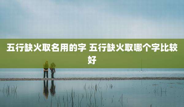 五行缺火取名用的字 五行缺火取哪个字比较好