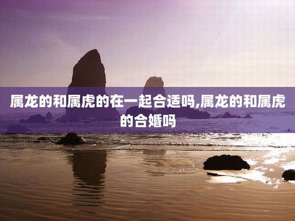 属龙的和属虎的在一起合适吗,属龙的和属虎的合婚吗