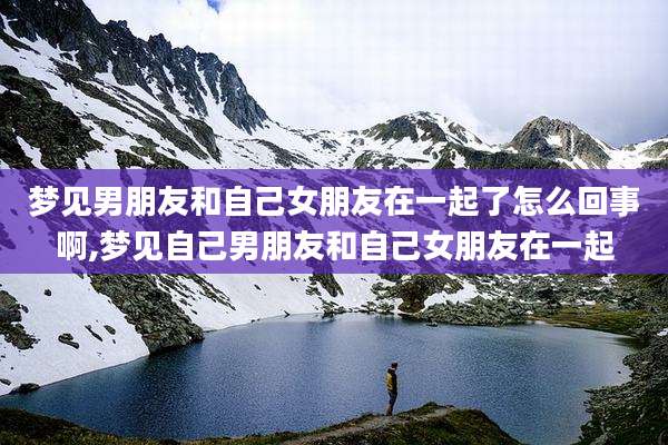 梦见男朋友和自己女朋友在一起了怎么回事啊,梦见自己男朋友和自己女朋友在一起