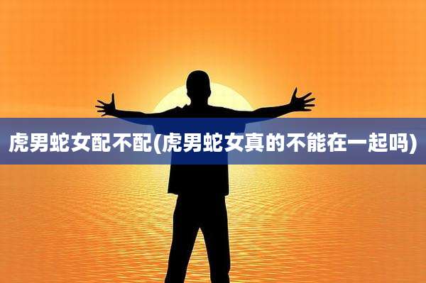 虎男蛇女配不配(虎男蛇女真的不能在一起吗)