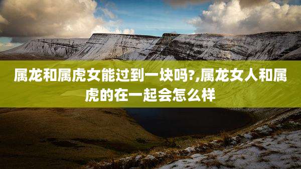 属龙和属虎女能过到一块吗?,属龙女人和属虎的在一起会怎么样
