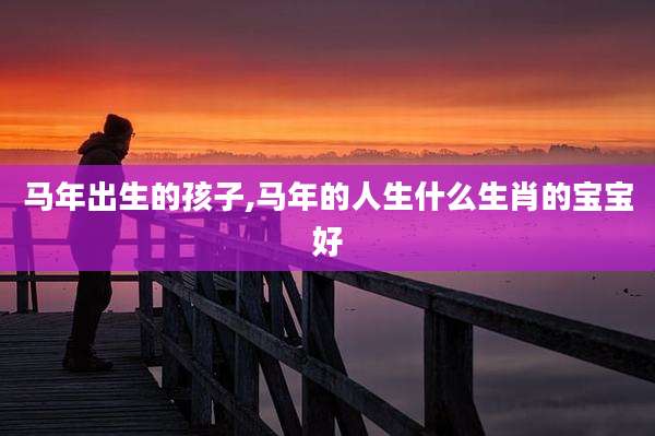 马年出生的孩子,马年的人生什么生肖的宝宝好