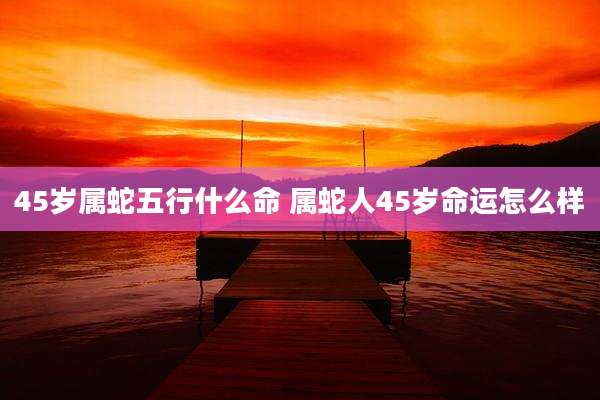 45岁属蛇五行什么命 属蛇人45岁命运怎么样