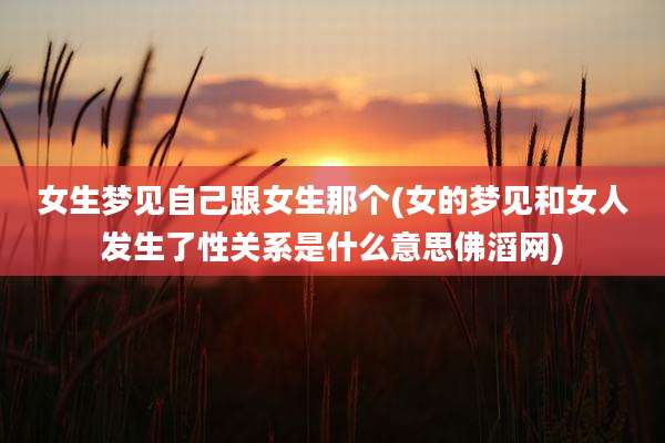 女生梦见自己跟女生那个(女的梦见和女人发生了性关系是什么意思佛滔网)