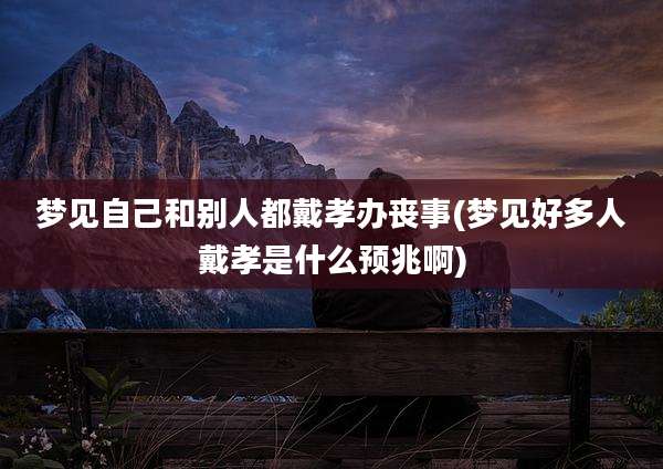 梦见自己和别人都戴孝办丧事(梦见好多人戴孝是什么预兆啊)