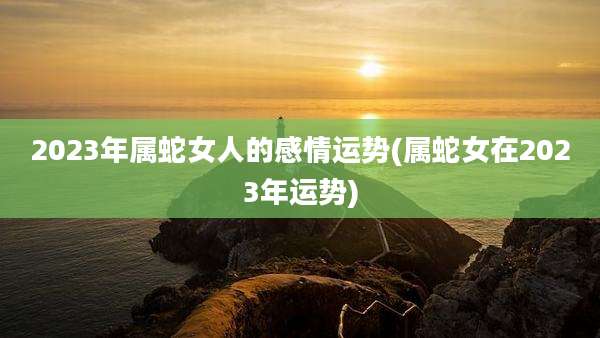 2023年属蛇女人的感情运势(属蛇女在2023年运势)