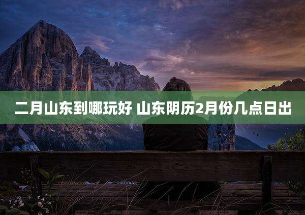 二月山东到哪玩好 山东阴历2月份几点日出