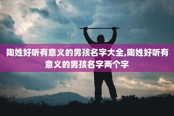 陶姓好听有意义的男孩名字大全,陶姓好听有意义的男孩名字两个字