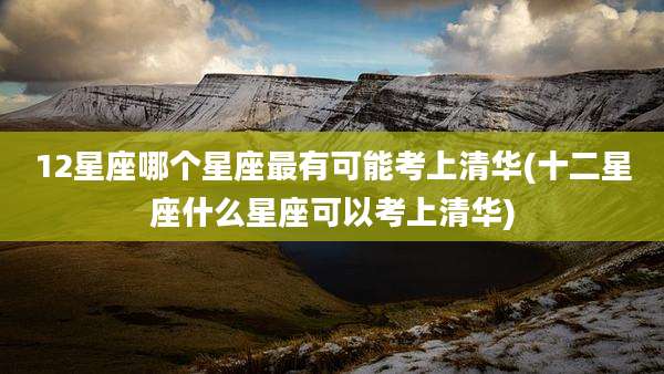 12星座哪个星座最有可能考上清华(十二星座什么星座可以考上清华)