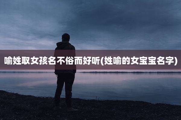 喻姓取女孩名不俗而好听(姓喻的女宝宝名字)